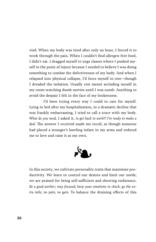 26  vied. When my body was tired after only an hour, I forced it to ‘work through the pain. When I couldn’t find allergen-free food, Ididn’t eat. I dragged myself to yoga classes where I pushed my- selfto the point of injury because I needed to believe I was doing, something to combat the defectiveness of my body. And when I relapsed into physical collapse, Id force myself to rest—though 1 dreaded the isolation. Usually rest meant secluding myself in my room watching dumb movies until I was numb. Anything to avoid the despair I felt in the face of my brokenness.  T been trying every way I could to care for myself. Lying in bed after my hospitalization, in a dramatic decline that was frankly embarrassing, | tried to call a truce with my body. What do you need, 1 asked it, to get back to work? I’m ready to make a deal. The answer I received made me recoil, as though someone had placed a stranger’s bawling infant in my arms and ordered me to love and raise it as my own.  8  In this society, we cultivate personality traits that maximize pro- ductivity. We learn to control our desires and limit our needs; we are praised for being self-sufficient and showing endurance. Be a good worker; stay focused; keep your emotions in chec; go the ex- tra mil; no pain, no gain. To balance the draining effects of this 